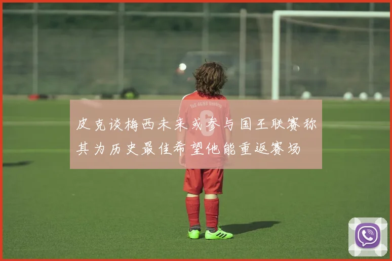 皮克谈梅西未来或参与国王联赛称其为历史最佳希望他能重返赛场