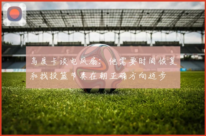 乌度卡谈电风扇：他需要时间恢复和找投篮节奏在朝正确方向迈步
