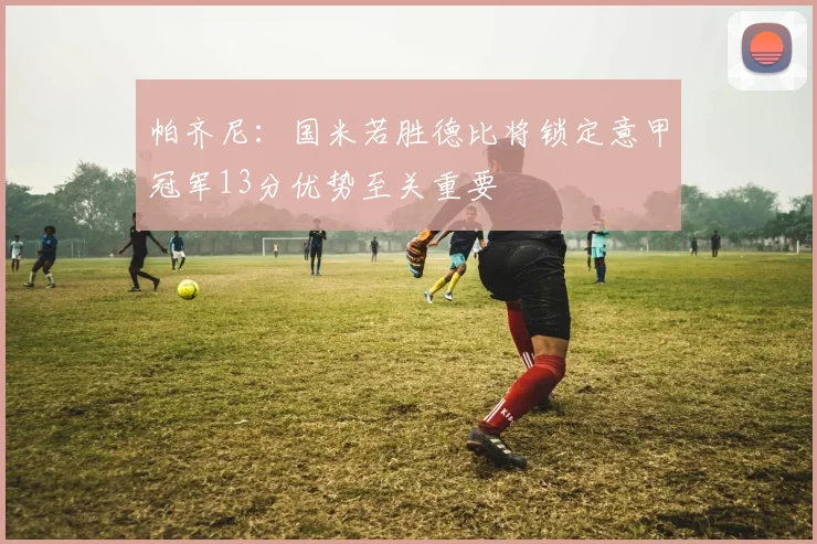 帕齐尼：国米若胜德比将锁定意甲冠军13分优势至关重要