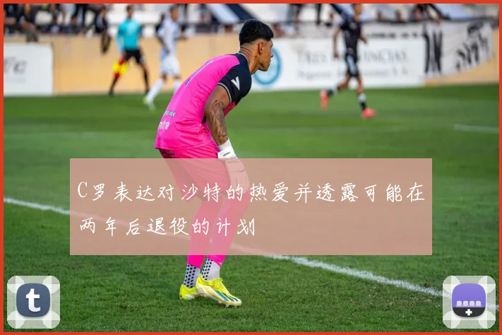 C罗表达对沙特的热爱并透露可能在两年后退役的计划