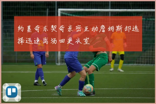 约基奇东契奇亲密互动詹姆斯却选择迅速离场回更衣室