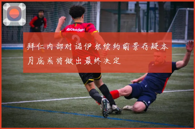 拜仁内部对诺伊尔续约前景存疑本月底或将做出最终决定