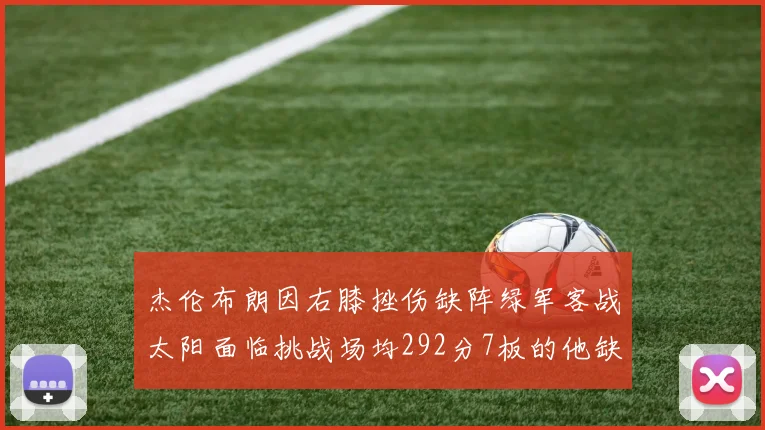 杰伦布朗因右膝挫伤缺阵绿军客战太阳面临挑战场均292分7板的他缺席影响大