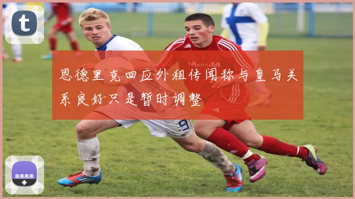 恩德里克回应外租传闻称与皇马关系良好只是暂时调整