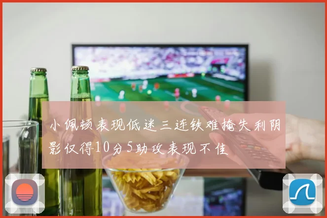 小佩顿表现低迷三连铁难掩失利阴影仅得10分5助攻表现不佳