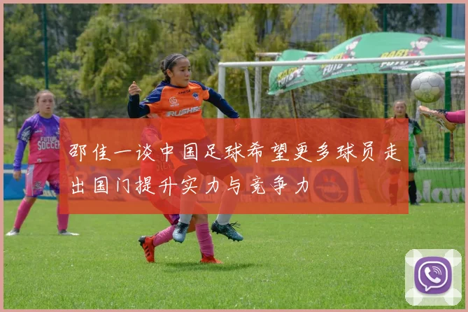 邵佳一谈中国足球希望更多球员走出国门提升实力与竞争力