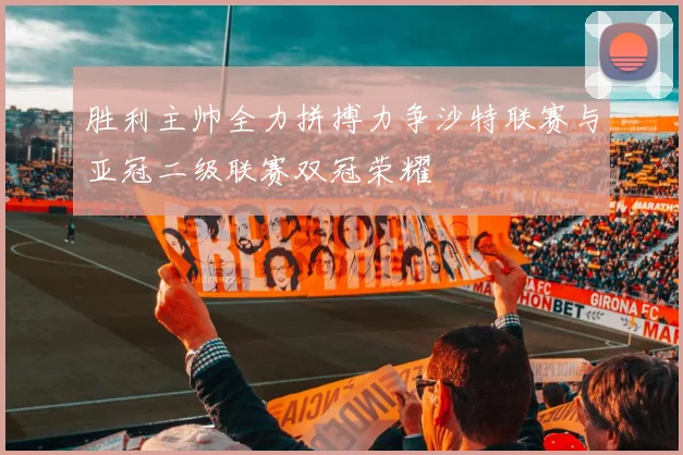 胜利主帅全力拼搏力争沙特联赛与亚冠二级联赛双冠荣耀