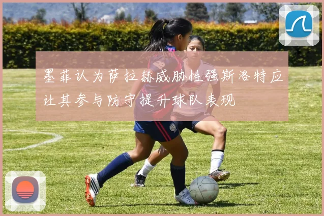 墨菲认为萨拉赫威胁性强斯洛特应让其参与防守提升球队表现