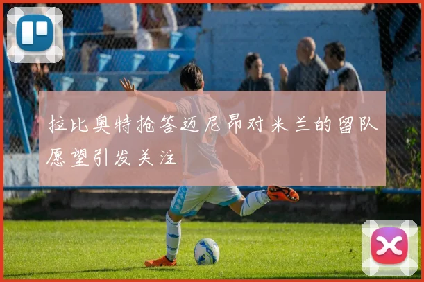 拉比奥特抢答迈尼昂对米兰的留队愿望引发关注