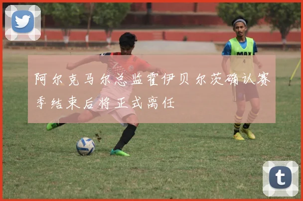 阿尔克马尔总监霍伊贝尔茨确认赛季结束后将正式离任