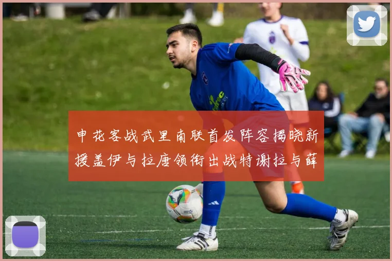 申花客战武里南联首发阵容揭晓新援盖伊与拉唐领衔出战特谢拉与薛庆浩同场竞技