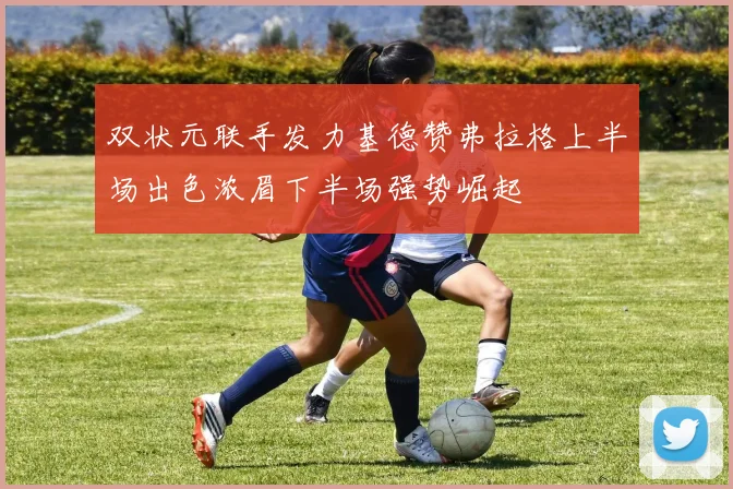 双状元联手发力基德赞弗拉格上半场出色浓眉下半场强势崛起