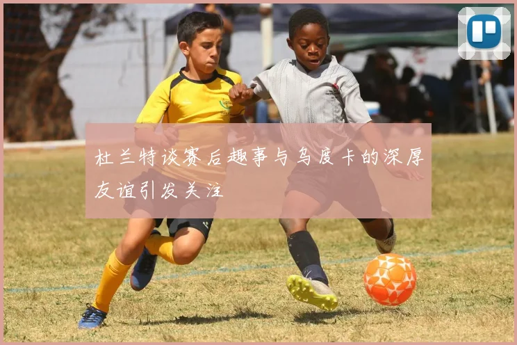 杜兰特谈赛后趣事与乌度卡的深厚友谊引发关注