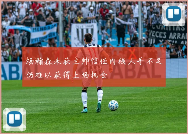 杨瀚森未获主帅信任内线人手不足仍难以获得上场机会