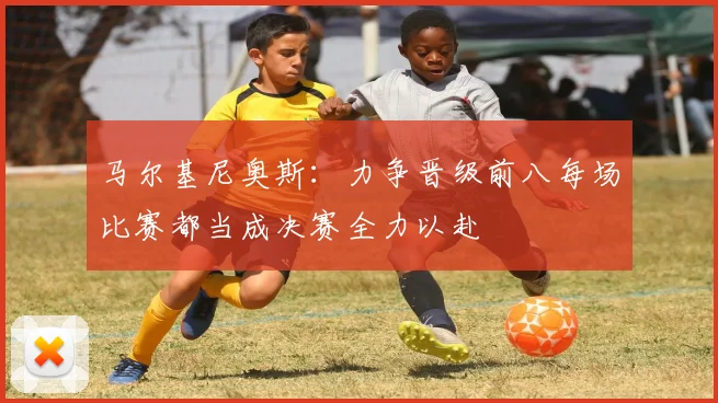 马尔基尼奥斯：力争晋级前八每场比赛都当成决赛全力以赴