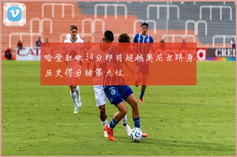 哈登狂砍34分即将超越奥尼尔跻身历史得分榜第九位