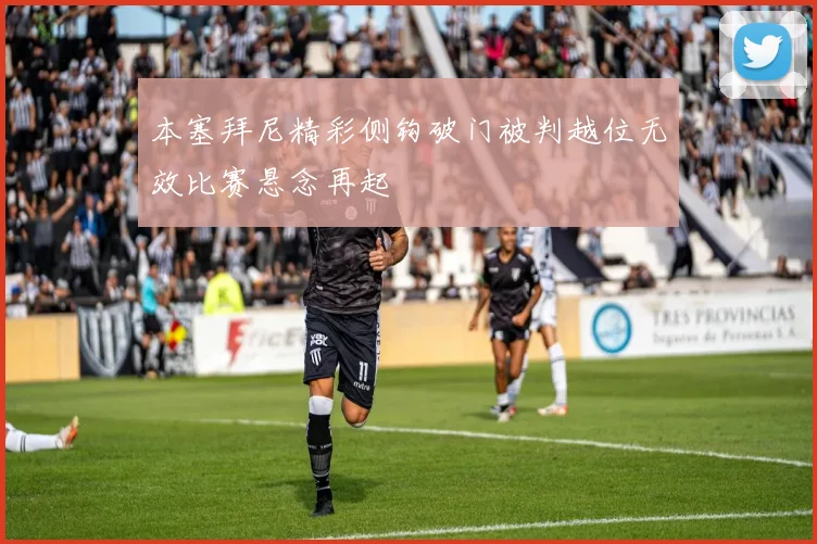 本塞拜尼精彩侧钩破门被判越位无效比赛悬念再起