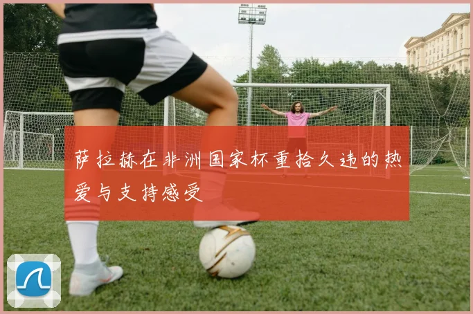 萨拉赫在非洲国家杯重拾久违的热爱与支持感受