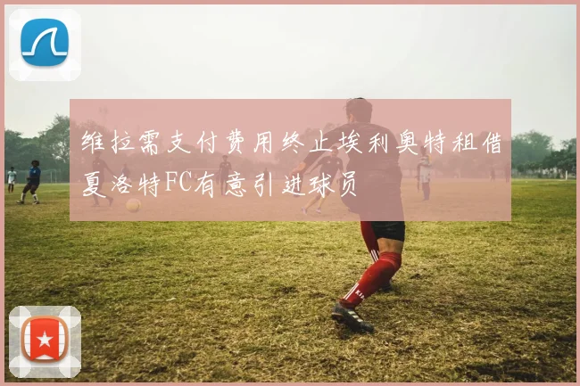 维拉需支付费用终止埃利奥特租借夏洛特FC有意引进球员