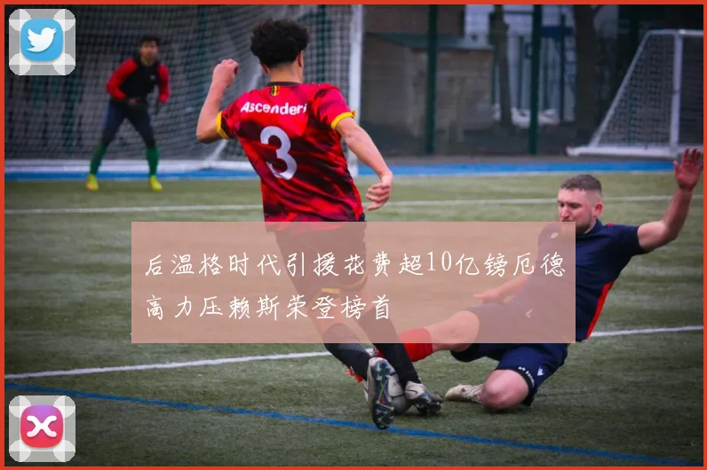 后温格时代引援花费超10亿镑厄德高力压赖斯荣登榜首