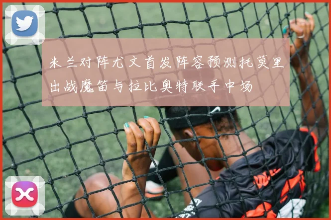 米兰对阵尤文首发阵容预测托莫里出战魔笛与拉比奥特联手中场