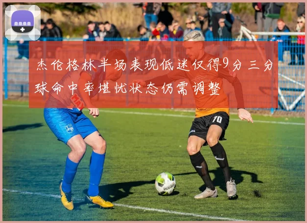 杰伦格林半场表现低迷仅得9分三分球命中率堪忧状态仍需调整