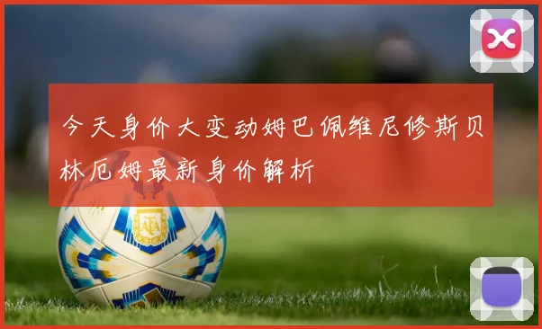 今天身价大变动姆巴佩维尼修斯贝林厄姆最新身价解析