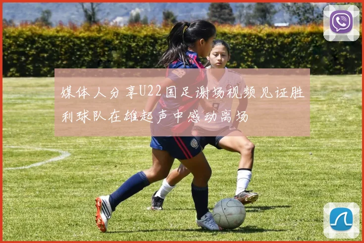 媒体人分享U22国足谢场视频见证胜利球队在雄起声中感动离场