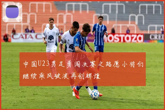 中国U23男足勇闯决赛之路愿小将们继续乘风破浪再创辉煌