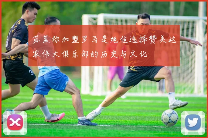 苏莱称加盟罗马是绝佳选择赞美这家伟大俱乐部的历史与文化