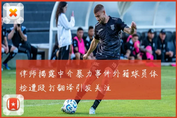 律师揭露中介暴力事件外籍球员体检遭殴打翻译引发关注