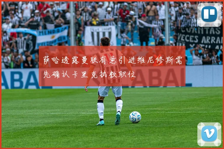 萨哈透露曼联有意引进维尼修斯需先确认卡里克执教职位